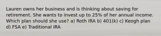 Lauren owns her business and is thinking about saving for retirement. She wants to invest up to 25% of her annual income. Which plan should she use? a) Roth IRA b) 401(k) c) Keogh plan d) FSA e) Traditional IRA