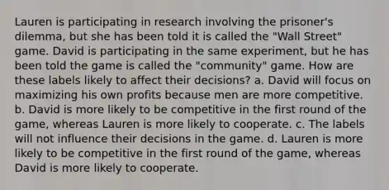 Lauren is participating in research involving the prisoner's dilemma, but she has been told it is called the "Wall Street" game. David is participating in the same experiment, but he has been told the game is called the "community" game. How are these labels likely to affect their decisions? a. David will focus on maximizing his own profits because men are more competitive. b. David is more likely to be competitive in the first round of the game, whereas Lauren is more likely to cooperate. c. The labels will not influence their decisions in the game. d. Lauren is more likely to be competitive in the first round of the game, whereas David is more likely to cooperate.