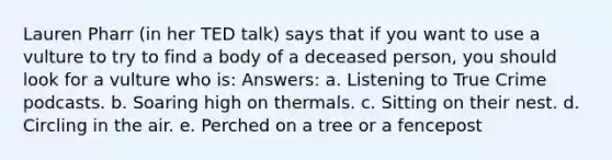 Lauren Pharr (in her TED talk) says that if you want to use a vulture to try to find a body of a deceased person, you should look for a vulture who is: Answers: a. Listening to True Crime podcasts. b. Soaring high on thermals. c. Sitting on their nest. d. Circling in the air. e. Perched on a tree or a fencepost