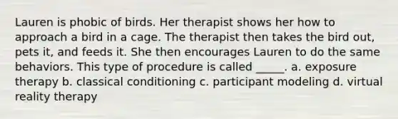 Lauren is phobic of birds. Her therapist shows her how to approach a bird in a cage. The therapist then takes the bird out, pets it, and feeds it. She then encourages Lauren to do the same behaviors. This type of procedure is called _____. a. exposure therapy b. classical conditioning c. participant modeling d. virtual reality therapy