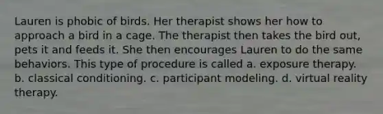 Lauren is phobic of birds. Her therapist shows her how to approach a bird in a cage. The therapist then takes the bird out, pets it and feeds it. She then encourages Lauren to do the same behaviors. This type of procedure is called a. exposure therapy. b. classical conditioning. c. participant modeling. d. virtual reality therapy.