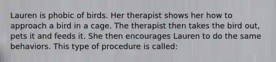 Lauren is phobic of birds. Her therapist shows her how to approach a bird in a cage. The therapist then takes the bird out, pets it and feeds it. She then encourages Lauren to do the same behaviors. This type of procedure is called: