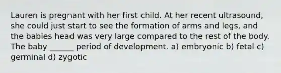 Lauren is pregnant with her first child. At her recent ultrasound, she could just start to see the formation of arms and legs, and the babies head was very large compared to the rest of the body. The baby ______ period of development. a) embryonic b) fetal c) germinal d) zygotic