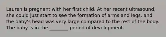 Lauren is pregnant with her first child. At her recent ultrasound, she could just start to see the formation of arms and legs, and the baby's head was very large compared to the rest of the body. The baby is in the ________ period of development.