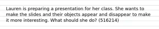 Lauren is preparing a presentation for her class. She wants to make the slides and their objects appear and disappear to make it more interesting. What should she do? (516214)