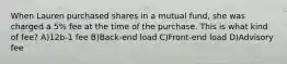 When Lauren purchased shares in a mutual fund, she was charged a 5% fee at the time of the purchase. This is what kind of fee? A)12b-1 fee B)Back-end load C)Front-end load D)Advisory fee