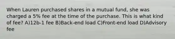 When Lauren purchased shares in a mutual fund, she was charged a 5% fee at the time of the purchase. This is what kind of fee? A)12b-1 fee B)Back-end load C)Front-end load D)Advisory fee