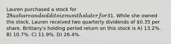 Lauren purchased a stock for 28 a share and sold it six months later for31. While she owned the stock, Lauren received two quarterly dividends of 0.35 per share. Brittany's holding period return on this stock is A) 13.2%. B) 10.7%. C) 11.9%. D) 26.4%.