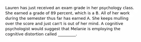 Lauren has just received an exam grade in her psychology class. She earned a grade of 89 percent, which is a B. All of her work during the semester thus far has earned A. She keeps mulling over the score and just can't is out of her mind. A cognitive psychologist would suggest that Melanie is employing the cognitive distortion called _________.