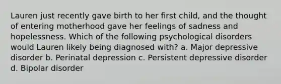 Lauren just recently gave birth to her first child, and the thought of entering motherhood gave her feelings of sadness and hopelessness. Which of the following psychological disorders would Lauren likely being diagnosed with? a. Major depressive disorder b. Perinatal depression c. Persistent depressive disorder d. Bipolar disorder