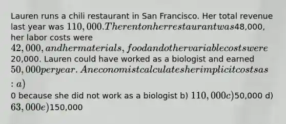 Lauren runs a chili restaurant in San Francisco. Her total revenue last year was 110,000. The rent on her restaurant was48,000, her labor costs were 42,000, and her materials, food and other variable costs were20,000. Lauren could have worked as a biologist and earned 50,000 per year. An economist calculates her implicit costs as: a)0 because she did not work as a biologist b) 110,000 c)50,000 d) 63,000 e)150,000