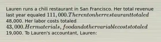 Lauren runs a chili restaurant in San Francisco. Her total revenue last year equaled 111,000. The rent on her restaurant totaled48,000. Her labor costs totaled 43,000. Her materials, food and other variable costs totaled19,000. To Lauren's accountant, Lauren: