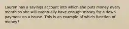 Lauren has a savings account into which she puts money every month so she will eventually have enough money for a down payment on a house. This is an example of which function of money?