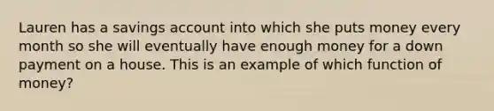 Lauren has a savings account into which she puts money every month so she will eventually have enough money for a down payment on a house. This is an example of which function of money?