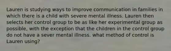 Lauren is studying ways to improve communication in families in which there is a child with severe mental illness. Lauren then selects her control group to be as like her experimental group as possible, with the exception that the children in the control group do not have a sever mental illness. what method of control is Lauren using?