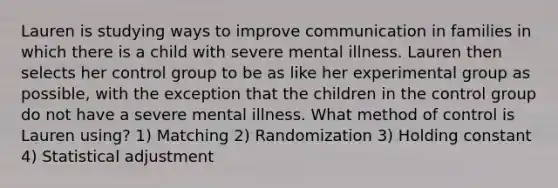 Lauren is studying ways to improve communication in families in which there is a child with severe mental illness. Lauren then selects her control group to be as like her experimental group as possible, with the exception that the children in the control group do not have a severe mental illness. What method of control is Lauren using? 1) Matching 2) Randomization 3) Holding constant 4) Statistical adjustment