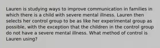 Lauren is studying ways to improve communication in families in which there is a child with severe mental illness. Lauren then selects her control group to be as like her experimental group as possible, with the exception that the children in the control group do not have a severe mental illness. What method of control is Lauren using?