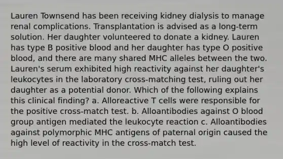 Lauren Townsend has been receiving kidney dialysis to manage renal complications. Transplantation is advised as a long-term solution. Her daughter volunteered to donate a kidney. Lauren has type B positive blood and her daughter has type O positive blood, and there are many shared MHC alleles between the two. Lauren's serum exhibited high reactivity against her daughter's leukocytes in the laboratory cross-matching test, ruling out her daughter as a potential donor. Which of the following explains this clinical finding? a. Alloreactive T cells were responsible for the positive cross-match test. b. Alloantibodies against O blood group antigen mediated the leukocyte reaction c. Alloantibodies against polymorphic MHC antigens of paternal origin caused the high level of reactivity in the cross-match test.