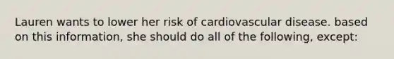 Lauren wants to lower her risk of cardiovascular disease. based on this information, she should do all of the following, except: