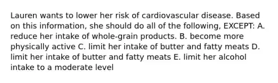 Lauren wants to lower her risk of cardiovascular disease. Based on this information, she should do all of the following, EXCEPT: A. reduce her intake of whole-grain products. B. become more physically active C. limit her intake of butter and fatty meats D. limit her intake of butter and fatty meats E. limit her alcohol intake to a moderate level