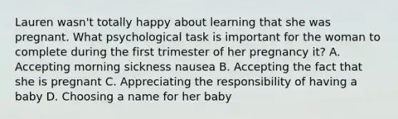 Lauren wasn't totally happy about learning that she was pregnant. What psychological task is important for the woman to complete during the first trimester of her pregnancy it? A. Accepting morning sickness nausea B. Accepting the fact that she is pregnant C. Appreciating the responsibility of having a baby D. Choosing a name for her baby