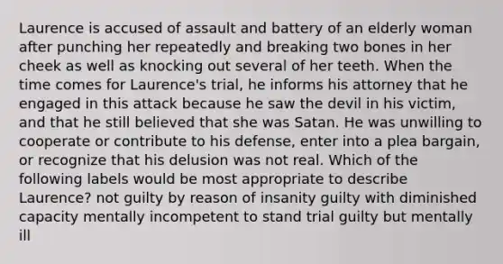 Laurence is accused of assault and battery of an elderly woman after punching her repeatedly and breaking two bones in her cheek as well as knocking out several of her teeth. When the time comes for Laurence's trial, he informs his attorney that he engaged in this attack because he saw the devil in his victim, and that he still believed that she was Satan. He was unwilling to cooperate or contribute to his defense, enter into a plea bargain, or recognize that his delusion was not real. Which of the following labels would be most appropriate to describe Laurence? not guilty by reason of insanity guilty with diminished capacity mentally incompetent to stand trial guilty but mentally ill