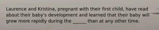 Laurence and Kristina, pregnant with their first child, have read about their baby's development and learned that their baby will grow more rapidly during the ______ than at any other time.