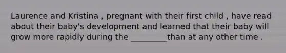 Laurence and Kristina , pregnant with their first child , have read about their baby's development and learned that their baby will grow more rapidly during the _________than at any other time .