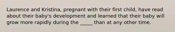 Laurence and Kristina, pregnant with their first child, have read about their baby's development and learned that their baby will grow more rapidly during the _____ than at any other time.