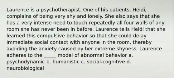 Laurence is a psychotherapist. One of his patients, Heidi, complains of being very shy and lonely. She also says that she has a very intense need to touch repeatedly all four walls of any room she has never been in before. Laurence tells Heidi that she learned this compulsive behavior so that she could delay immediate social contact with anyone in the room, thereby avoiding the anxiety caused by her extreme shyness. Laurence adheres to the _____ model of abnormal behavior a. psychodynamic b. humanistic c. social-cognitive d. neurobiological