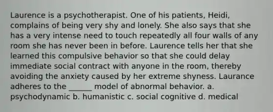 Laurence is a psychotherapist. One of his patients, Heidi, complains of being very shy and lonely. She also says that she has a very intense need to touch repeatedly all four walls of any room she has never been in before. Laurence tells her that she learned this compulsive behavior so that she could delay immediate social contract with anyone in the room, thereby avoiding the anxiety caused by her extreme shyness. Laurance adheres to the ______ model of abnormal behavior. a. psychodynamic b. humanistic c. social cognitive d. medical