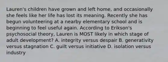 Lauren's children have grown and left home, and occasionally she feels like her life has lost its meaning. Recently she has begun volunteering at a nearby elementary school and is beginning to feel useful again. According to Erikson's psychosocial theory, Lauren is MOST likely in which stage of adult development? A. integrity versus despair B. generativity versus stagnation C. guilt versus initiative D. isolation versus industry