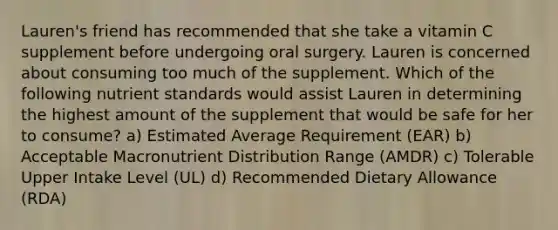 Lauren's friend has recommended that she take a vitamin C supplement before undergoing oral surgery. Lauren is concerned about consuming too much of the supplement. Which of the following nutrient standards would assist Lauren in determining the highest amount of the supplement that would be safe for her to consume? a) Estimated Average Requirement (EAR) b) Acceptable Macronutrient Distribution Range (AMDR) c) Tolerable Upper Intake Level (UL) d) Recommended Dietary Allowance (RDA)