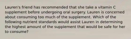 Lauren's friend has recommended that she take a vitamin C supplement before undergoing oral surgery. Lauren is concerned about consuming too much of the supplement. Which of the following nutrient standards would assist Lauren in determining the highest amount of the supplement that would be safe for her to consume?