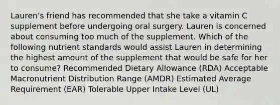 Lauren's friend has recommended that she take a vitamin C supplement before undergoing oral surgery. Lauren is concerned about consuming too much of the supplement. Which of the following nutrient standards would assist Lauren in determining the highest amount of the supplement that would be safe for her to consume? Recommended Dietary Allowance (RDA) Acceptable Macronutrient Distribution Range (AMDR) Estimated Average Requirement (EAR) Tolerable Upper Intake Level (UL)