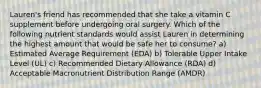 Lauren's friend has recommended that she take a vitamin C supplement before undergoing oral surgery. Which of the following nutrient standards would assist Lauren in determining the highest amount that would be safe her to consume? a) Estimated Average Requirement (EDA) b) Tolerable Upper Intake Level (UL) c) Recommended Dietary Allowance (RDA) d) Acceptable Macronutrient Distribution Range (AMDR)