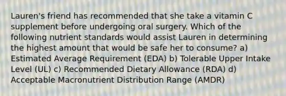 Lauren's friend has recommended that she take a vitamin C supplement before undergoing oral surgery. Which of the following nutrient standards would assist Lauren in determining the highest amount that would be safe her to consume? a) Estimated Average Requirement (EDA) b) Tolerable Upper Intake Level (UL) c) Recommended Dietary Allowance (RDA) d) Acceptable Macronutrient Distribution Range (AMDR)