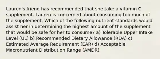 Lauren's friend has recommended that she take a vitamin C supplement. Lauren is concerned about consuming too much of the supplement. Which of the following nutrient standards would assist her in determining the highest amount of the supplement that would be safe for her to consume? a) Tolerable Upper Intake Level (UL) b) Recommended Dietary Allowance (RDA) c) Estimated Average Requirement (EAR) d) Acceptable Macronutrient Distribution Range (AMDR)