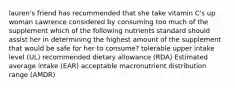 lauren's friend has recommended that she take vitamin C's up woman Lawrence considered by consuming too much of the supplement which of the following nutrients standard should assist her in determining the highest amount of the supplement that would be safe for her to consume? tolerable upper intake level (UL) recommended dietary allowance (RDA) Estimated average intake (EAR) acceptable macronutrient distribution range (AMDR)