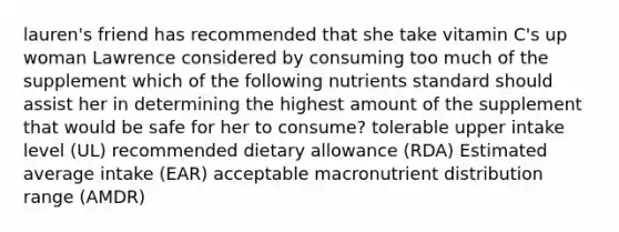 lauren's friend has recommended that she take vitamin C's up woman Lawrence considered by consuming too much of the supplement which of the following nutrients standard should assist her in determining the highest amount of the supplement that would be safe for her to consume? tolerable upper intake level (UL) recommended dietary allowance (RDA) Estimated average intake (EAR) acceptable macronutrient distribution range (AMDR)