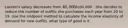 Lauren's salary decreases from 40,000 to30,000 . She decides to reduce the number of outfits she purchases each year from 20 to 19. Use the midpoint method to calculate the income elasticity of demand for new outfits. what type of good is it