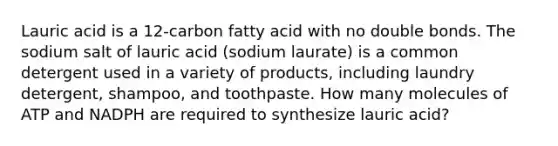 Lauric acid is a 12-carbon fatty acid with no double bonds. The sodium salt of lauric acid (sodium laurate) is a common detergent used in a variety of products, including laundry detergent, shampoo, and toothpaste. How many molecules of ATP and NADPH are required to synthesize lauric acid?