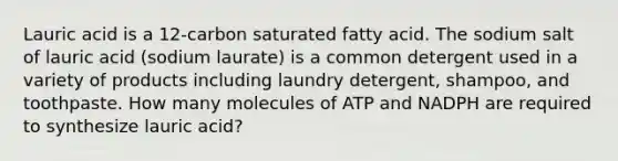 Lauric acid is a 12-carbon saturated fatty acid. The sodium salt of lauric acid (sodium laurate) is a common detergent used in a variety of products including laundry detergent, shampoo, and toothpaste. How many molecules of ATP and NADPH are required to synthesize lauric acid?