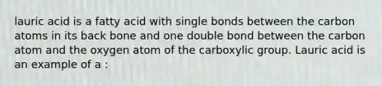 lauric acid is a fatty acid with single bonds between the carbon atoms in its back bone and one double bond between the carbon atom and the oxygen atom of the carboxylic group. Lauric acid is an example of a :