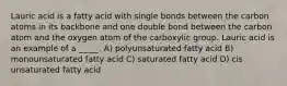 Lauric acid is a fatty acid with single bonds between the carbon atoms in its backbone and one double bond between the carbon atom and the oxygen atom of the carboxylic group. Lauric acid is an example of a _____. A) polyunsaturated fatty acid B) monounsaturated fatty acid C) saturated fatty acid D) cis unsaturated fatty acid