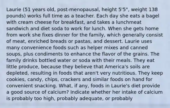 Laurie (51 years old, post-menopausal, height 5'5", weight 138 pounds) works full time as a teacher. Each day she eats a bagel with cream cheese for breakfast, and takes a lunchmeat sandwich and diet soda to work for lunch. When she gets home from work she fixes dinner for the family, which generally consist of meat, enriched breads or pastas, and dessert. Laurie uses many convenience foods such as helper mixes and canned soups, plus condiments to enhance the flavor of the grains. The family drinks bottled water or soda with their meals. They eat little produce, because they believe that America's soils are depleted, resulting in foods that aren't very nutritious. They keep cookies, candy, chips, crackers and similar foods on hand for convenient snacking. What, if any, foods in Laurie's diet provide a good source of calcium? Indicate whether her intake of calcium is probably too high, probably adequate, or probably