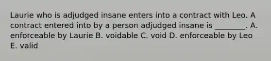 Laurie who is adjudged insane enters into a contract with Leo. A contract entered into by a person adjudged insane is​ ________. A. enforceable by Laurie B. voidable C. void D. enforceable by Leo E. valid