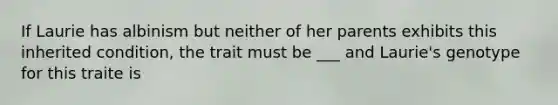 If Laurie has albinism but neither of her parents exhibits this inherited condition, the trait must be ___ and Laurie's genotype for this traite is