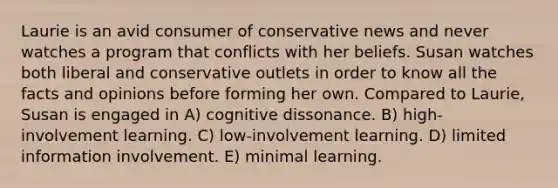 Laurie is an avid consumer of conservative news and never watches a program that conflicts with her beliefs. Susan watches both liberal and conservative outlets in order to know all the facts and opinions before forming her own. Compared to Laurie, Susan is engaged in A) cognitive dissonance. B) high-involvement learning. C) low-involvement learning. D) limited information involvement. E) minimal learning.