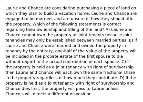 Laurie and Chance are considering purchasing a piece of land on which they plan to build a vacation home. Laurie and Chance are engaged to be married, and are unsure of how they should title the property. Which of the following statements is correct regarding their ownership and titling of the land? A) Laurie and Chance cannot own the property as joint tenants because joint tenancies may only be established between married parties. B) If Laurie and Chance were married and owned the property in tenancy by the entirety, one-half of the value of the property will be included in the probate estate of the first spouse to die without regard to the actual contribution of each spouse. C) If the property is held as a joint tenancy with right of survivorship then Laurie and Chance will each own the same fractional share in the property regardless of how much they contribute. D) If the property is held as a joint tenancy with right of survivorship and Chance dies first, the property will pass to Laurie unless Chance's will directs a different disposition.